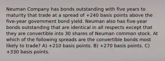 Neuman Company has bonds outstanding with five years to maturity that trade at a spread of +240 basis points above the five-year government bond yield. Neuman also has five-year bonds outstanding that are identical in all respects except that they are convertible into 30 shares of Neuman common stock. At which of the following spreads are the convertible bonds most likely to trade? A) +210 basis points. B) +270 basis points. C) +330 basis points.