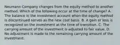 Neumann Company changes from the equity method to another method. Which of the following occur at the time of change? A. The balance in the investment account when the equity method is discontinued serves as the new cost basis. B. A gain or loss is recognized on the investment at the time of transition. C. The carrying amount of the investment is adjusted to fair value. D. No adjustment is made to the remaining carrying amount of the investment.