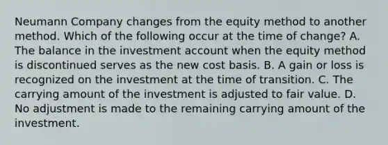 Neumann Company changes from the equity method to another method. Which of the following occur at the time of change? A. The balance in the investment account when the equity method is discontinued serves as the new cost basis. B. A gain or loss is recognized on the investment at the time of transition. C. The carrying amount of the investment is adjusted to fair value. D. No adjustment is made to the remaining carrying amount of the investment.