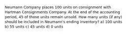 Neumann Company places 100 units on consignment with Hartman Consignments Company. At the end of the accounting period, 45 of those units remain unsold. How many units (if any) should be included in Neumann's ending inventory? a) 100 units b) 55 units c) 45 units d) 0 units