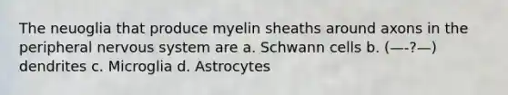 The neuoglia that produce myelin sheaths around axons in the peripheral nervous system are a. Schwann cells b. (—-?—) dendrites c. Microglia d. Astrocytes