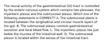 The neural activity of the gastrointestinal (GI) tract is controlled by the enteric nervous system which contains two plexuses, the myenteric plexus and the submucosal plexus. Which one of the following statements is CORRECT? A. The submucosal plexis is located between the longitudinal and circular muscle layers of the gut. B. The submucosal plexus controls gastrointestinal secretion and local blood flow. C. The myenteric plexus lies just below the mucosa of the intestinal wall. D. The submucosal plexus is located within the serosa of the intestinal tract.