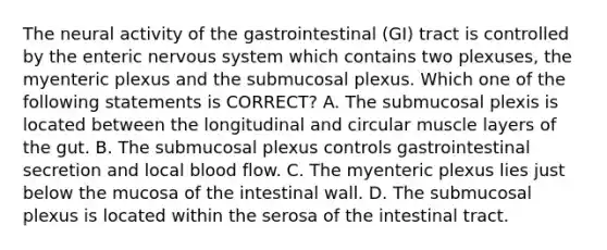 The neural activity of the gastrointestinal (GI) tract is controlled by the enteric nervous system which contains two plexuses, the myenteric plexus and the submucosal plexus. Which one of the following statements is CORRECT? A. The submucosal plexis is located between the longitudinal and circular muscle layers of the gut. B. The submucosal plexus controls gastrointestinal secretion and local blood flow. C. The myenteric plexus lies just below the mucosa of the intestinal wall. D. The submucosal plexus is located within the serosa of the intestinal tract.