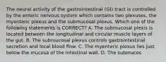 The neural activity of the gastrointestinal (GI) tract is controlled by the enteric nervous system which contains two plexuses, the myenteric plexus and the submucosal plexus. Which one of the following statements is CORRECT? A. The submucosal plexis is located between the longitudinal and circular muscle layers of the gut. B. The submucosal plexus controls gastrointestinal secretion and local blood flow. C. The myenteric plexus lies just below the mucosa of the intestinal wall. D. The submucos