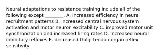 Neural adaptations to resistance training include all of the following except ________. A. increased efficiency in neural recruitment patterns B. increased central nervous system activation and motor neuron excitability C. improved motor unit synchronization and increased firing rates D. increased neural inhibitory reflexes E. decreased Golgi tendon organ reflex sensitivity