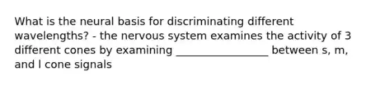 What is the neural basis for discriminating different wavelengths? - the nervous system examines the activity of 3 different cones by examining _________________ between s, m, and l cone signals