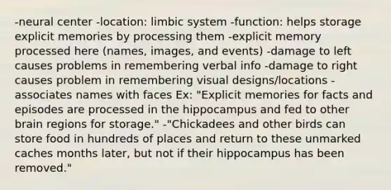 -neural center -location: limbic system -function: helps storage explicit memories by processing them -explicit memory processed here (names, images, and events) -damage to left causes problems in remembering verbal info -damage to right causes problem in remembering visual designs/locations -associates names with faces Ex: "Explicit memories for facts and episodes are processed in the hippocampus and fed to other brain regions for storage." -"Chickadees and other birds can store food in hundreds of places and return to these unmarked caches months later, but not if their hippocampus has been removed."