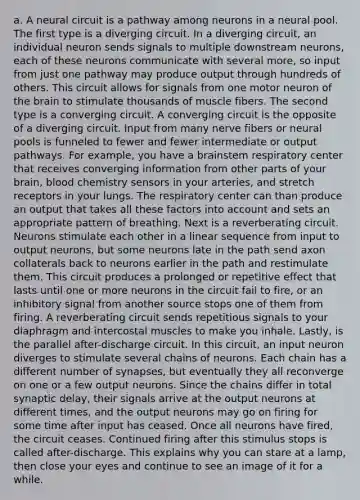 a. A neural circuit is a pathway among neurons in a neural pool. The first type is a diverging circuit. In a diverging circuit, an individual neuron sends signals to multiple downstream neurons, each of these neurons communicate with several more, so input from just one pathway may produce output through hundreds of others. This circuit allows for signals from one motor neuron of the brain to stimulate thousands of muscle fibers. The second type is a converging circuit. A converging circuit is the opposite of a diverging circuit. Input from many nerve fibers or neural pools is funneled to fewer and fewer intermediate or output pathways. For example, you have a brainstem respiratory center that receives converging information from other parts of your brain, blood chemistry sensors in your arteries, and stretch receptors in your lungs. The respiratory center can than produce an output that takes all these factors into account and sets an appropriate pattern of breathing. Next is a reverberating circuit. Neurons stimulate each other in a linear sequence from input to output neurons, but some neurons late in the path send axon collaterals back to neurons earlier in the path and restimulate them. This circuit produces a prolonged or repetitive effect that lasts until one or more neurons in the circuit fail to fire, or an inhibitory signal from another source stops one of them from firing. A reverberating circuit sends repetitious signals to your diaphragm and intercostal muscles to make you inhale. Lastly, is the parallel after-discharge circuit. In this circuit, an input neuron diverges to stimulate several chains of neurons. Each chain has a different number of synapses, but eventually they all reconverge on one or a few output neurons. Since the chains differ in total synaptic delay, their signals arrive at the output neurons at different times, and the output neurons may go on firing for some time after input has ceased. Once all neurons have fired, the circuit ceases. Continued firing after this stimulus stops is called after-discharge. This explains why you can stare at a lamp, then close your eyes and continue to see an image of it for a while.