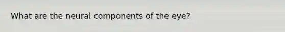 What are the neural components of the eye?