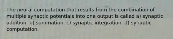 The neural computation that results from the combination of multiple synaptic potentials into one output is called a) synaptic addition. b) summation. c) synaptic integration. d) synaptic computation.