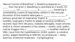 *Neural Control of Breathing* 1. Breathing depends on ______ _____ from the brain 2. Breathing is controlled at 2 levels: (1) ______ ______ (2) ________ _______ 3. ______ _____: breathing is controlled by 3 pairs of respiratory centers in the reticular formation of the medulla oblongata a. ______ ______ _______ = primary generator of respiratory rhythm b. _______ _____ _____ = modifies respiratory rhythm to adapt to varying conditions; receives input from the pons, medulla oblongata, major arteries stretch & irritant receptors in the airway ~ smoke, dust, pollen, cold air triggers this c. ______ ______ _____ = modifies rhythm of VRG; input from the hypothalamus, limbic system, & cerebral cortex; adapts breathing to SPECIAL circumstances ~ sleep, exercise, emotional responses - crying/laughing