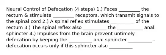 Neural Control of Defecation (4 steps) 1.) Feces _________ the rectum & stimulate _________ receptors, which transmit signals to <a href='https://www.questionai.com/knowledge/kkAfzcJHuZ-the-spinal-cord' class='anchor-knowledge'>the spinal cord</a> 2.) A spinal reflex stimulates __________ of the rectum 3.) The spinal reflex also __________ the ___________ anal sphincter 4.) Impulses from <a href='https://www.questionai.com/knowledge/kLMtJeqKp6-the-brain' class='anchor-knowledge'>the brain</a> prevent untimely defecation by keeping the __________ anal sphincter __________ - defecation occurs only if this sphincter also __________