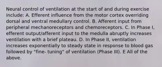 Neural control of ventilation at the start of and during exercise include: A. Efferent influence from the motor cortex overriding dorsal and ventral medullary control. B. Afferent input from peripheral mechanoreceptors and chemoreceptors. C. In Phase I, efferent output/afferent input to the medulla abruptly increases ventilation with a brief plateau. D. In Phase II, ventilation increases exponentially to steady state in response to blood gas followed by "fine- tuning" of ventilation (Phase III). E All of the above.