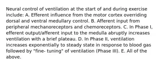 Neural control of ventilation at the start of and during exercise include: A. Efferent influence from the motor cortex overriding dorsal and ventral medullary control. B. Afferent input from peripheral mechanoreceptors and chemoreceptors. C. In Phase I, efferent output/afferent input to the medulla abruptly increases ventilation with a brief plateau. D. In Phase II, ventilation increases exponentially to steady state in response to blood gas followed by "fine- tuning" of ventilation (Phase III). E. All of the above.