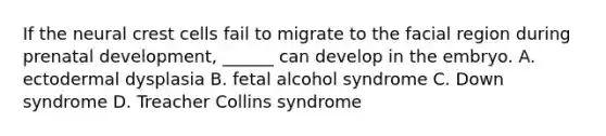 If the neural crest cells fail to migrate to the facial region during <a href='https://www.questionai.com/knowledge/kMumvNdQFH-prenatal-development' class='anchor-knowledge'>prenatal development</a>, ______ can develop in the embryo. A. ectodermal dysplasia B. fetal alcohol syndrome C. Down syndrome D. Treacher Collins syndrome