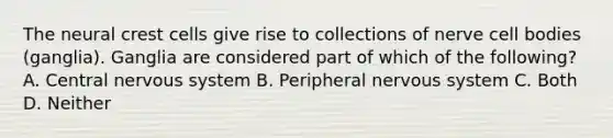 The neural crest cells give rise to collections of nerve cell bodies (ganglia). Ganglia are considered part of which of the following? A. Central nervous system B. Peripheral nervous system C. Both D. Neither