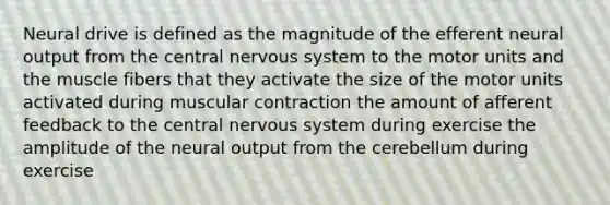 Neural drive is defined as the magnitude of the efferent neural output from the central <a href='https://www.questionai.com/knowledge/kThdVqrsqy-nervous-system' class='anchor-knowledge'>nervous system</a> to the motor units and the muscle fibers that they activate the size of the motor units activated during muscular contraction the amount of afferent feedback to the central nervous system during exercise the amplitude of the neural output from the cerebellum during exercise