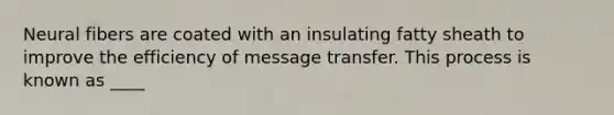 Neural fibers are coated with an insulating fatty sheath to improve the efficiency of message transfer. This process is known as ____