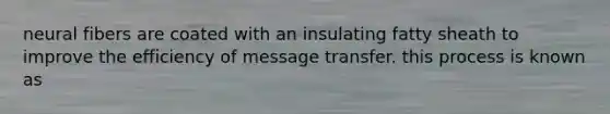 neural fibers are coated with an insulating fatty sheath to improve the efficiency of message transfer. this process is known as