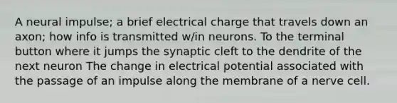 A neural impulse; a brief electrical charge that travels down an axon; how info is transmitted w/in neurons. To the terminal button where it jumps the synaptic cleft to the dendrite of the next neuron The change in electrical potential associated with the passage of an impulse along the membrane of a nerve cell.