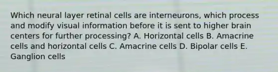 Which neural layer retinal cells are interneurons, which process and modify visual information before it is sent to higher brain centers for further processing? A. Horizontal cells B. Amacrine cells and horizontal cells C. Amacrine cells D. Bipolar cells E. Ganglion cells