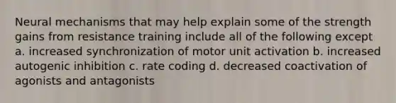 Neural mechanisms that may help explain some of the strength gains from resistance training include all of the following except a. increased synchronization of motor unit activation b. increased autogenic inhibition c. rate coding d. decreased coactivation of agonists and antagonists