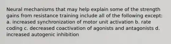 Neural mechanisms that may help explain some of the strength gains from resistance training include all of the following except: a. increased synchronization of motor unit activation b. rate coding c. decreased coactivation of agonists and antagonists d. increased autogenic inhibition