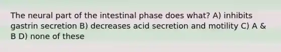 The neural part of the intestinal phase does what? A) inhibits gastrin secretion B) decreases acid secretion and motility C) A & B D) none of these