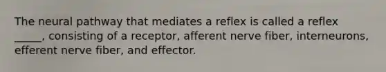 The neural pathway that mediates a reflex is called a reflex _____, consisting of a receptor, afferent nerve fiber, interneurons, efferent nerve fiber, and effector.