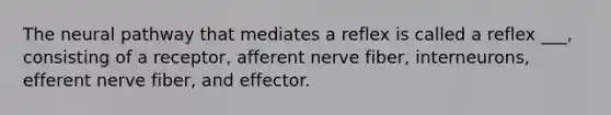 The neural pathway that mediates a reflex is called a reflex ___, consisting of a receptor, afferent nerve fiber, interneurons, efferent nerve fiber, and effector.