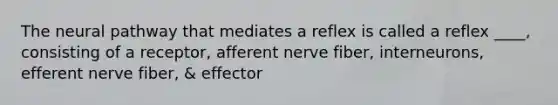 The neural pathway that mediates a reflex is called a reflex ____, consisting of a receptor, afferent nerve fiber, interneurons, efferent nerve fiber, & effector