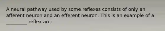 A neural pathway used by some reflexes consists of only an afferent neuron and an efferent neuron. This is an example of a _________ reflex arc: