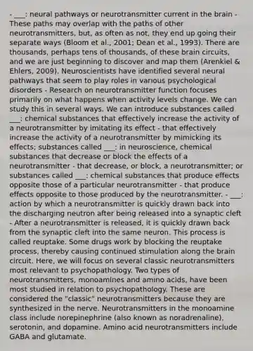 - ___: neural pathways or neurotransmitter current in the brain - These paths may overlap with the paths of other neurotransmitters, but, as often as not, they end up going their separate ways (Bloom et al., 2001; Dean et al., 1993). There are thousands, perhaps tens of thousands, of these brain circuits, and we are just beginning to discover and map them (Arenkiel & Ehlers, 2009). Neuroscientists have identified several neural pathways that seem to play roles in various psychological disorders - Research on neurotransmitter function focuses primarily on what happens when activity levels change. We can study this in several ways. We can introduce substances called ___: chemical substances that effectively increase the activity of a neurotransmitter by imitating its effect - that effectively increase the activity of a neurotransmitter by mimicking its effects; substances called ___: in neuroscience, chemical substances that decrease or block the effects of a neurotransmitter - that decrease, or block, a neurotransmitter; or substances called ___: chemical substances that produce effects opposite those of a particular neurotransmitter - that produce effects opposite to those produced by the neurotransmitter. - ___: action by which a neurotransmitter is quickly drawn back into the discharging neutron after being released into a synaptic cleft - After a neurotransmitter is released, it is quickly drawn back from the synaptic cleft into the same neuron. This process is called reuptake. Some drugs work by blocking the reuptake process, thereby causing continued stimulation along the brain circuit. Here, we will focus on several classic neurotransmitters most relevant to psychopathology. Two types of neurotransmitters, monoamines and amino acids, have been most studied in relation to psychopathology. These are considered the "classic" neurotransmitters because they are synthesized in the nerve. Neurotransmitters in the monoamine class include norepinephrine (also known as noradrenaline), serotonin, and dopamine. Amino acid neurotransmitters include GABA and glutamate.