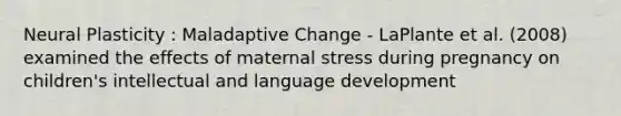 Neural Plasticity : Maladaptive Change - LaPlante et al. (2008) examined the effects of maternal stress during pregnancy on children's intellectual and language development