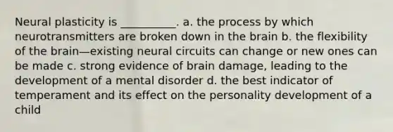 Neural plasticity is __________. a. the process by which neurotransmitters are broken down in the brain b. the flexibility of the brain—existing neural circuits can change or new ones can be made c. strong evidence of brain damage, leading to the development of a mental disorder d. the best indicator of temperament and its effect on the personality development of a child