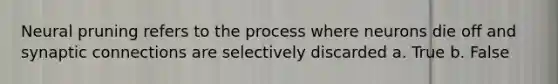 Neural pruning refers to the process where neurons die off and synaptic connections are selectively discarded a. True b. False
