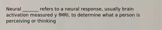 Neural _______ refers to a neural response, usually brain activation measured y fMRI, to determine what a person is perceiving or thinking