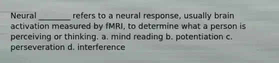 Neural ________ refers to a neural response, usually brain activation measured by fMRI, to determine what a person is perceiving or thinking. a. mind reading b. potentiation c. perseveration d. interference