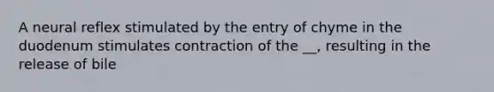 A neural reflex stimulated by the entry of chyme in the duodenum stimulates contraction of the __, resulting in the release of bile