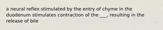 a neural reflex stimulated by the entry of chyme in the duodenum stimulates contraction of the ___, resulting in the release of bile