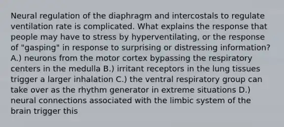 Neural regulation of the diaphragm and intercostals to regulate ventilation rate is complicated. What explains the response that people may have to stress by hyperventilating, or the response of "gasping" in response to surprising or distressing information? A.) neurons from the motor cortex bypassing the respiratory centers in the medulla B.) irritant receptors in the lung tissues trigger a larger inhalation C.) the ventral respiratory group can take over as the rhythm generator in extreme situations D.) neural connections associated with the limbic system of <a href='https://www.questionai.com/knowledge/kLMtJeqKp6-the-brain' class='anchor-knowledge'>the brain</a> trigger this