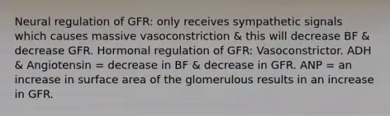 Neural regulation of GFR: only receives sympathetic signals which causes massive vasoconstriction & this will decrease BF & decrease GFR. Hormonal regulation of GFR: Vasoconstrictor. ADH & Angiotensin = decrease in BF & decrease in GFR. ANP = an increase in surface area of the glomerulous results in an increase in GFR.