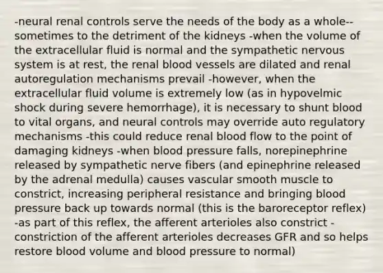 -neural renal controls serve the needs of the body as a whole-- sometimes to the detriment of the kidneys -when the volume of the extracellular fluid is normal and the sympathetic nervous system is at rest, the renal blood vessels are dilated and renal autoregulation mechanisms prevail -however, when the extracellular fluid volume is extremely low (as in hypovelmic shock during severe hemorrhage), it is necessary to shunt blood to vital organs, and neural controls may override auto regulatory mechanisms -this could reduce renal blood flow to the point of damaging kidneys -when blood pressure falls, norepinephrine released by sympathetic nerve fibers (and epinephrine released by the adrenal medulla) causes vascular smooth muscle to constrict, increasing peripheral resistance and bringing blood pressure back up towards normal (this is the baroreceptor reflex) -as part of this reflex, the afferent arterioles also constrict -constriction of the afferent arterioles decreases GFR and so helps restore blood volume and blood pressure to normal)