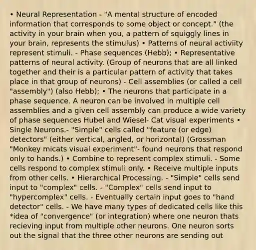 • Neural Representation - "A mental structure of encoded information that corresponds to some object or concept." (the activity in your brain when you, a pattern of squiggly lines in your brain, represents the stimulus) • Patterns of neural activiity represent stimuli. - Phase sequences (Hebb); • Representative patterns of neural activity. (Group of neurons that are all linked together and their is a particular pattern of activity that takes place in that group of neurons) - Cell assemblies (or called a cell "assembly") (also Hebb); • The neurons that participate in a phase sequence. A neuron can be involved in multiple cell assemblies and a given cell assembly can produce a wide variety of phase sequences Hubel and Wiesel- Cat visual experiments • Single Neurons.- "Simple" cells called "feature (or edge) detectors" (either vertical, angled, or horizontal) (Grossman "Monkey micats visual experiment"- found neurons that respond only to hands.) • Combine to represent complex stimuli. - Some cells respond to complex stimuli only. • Receive multiple inputs from other cells. • Hierarchical Processing. - "Simple" cells send input to "complex" cells. - "Complex" cells send input to "hypercomplex" cells. - Eventually certain input goes to "hand detector" cells. - We have many types of dedicated cells like this *idea of "convergence" (or integration) where one neuron thats recieving input from multiple other neurons. One neuron sorts out the signal that the three other neurons are sending out