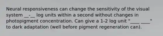 Neural responsiveness can change the sensitivity of the visual system __-__ log units within a second without changes in photopigment concentration. Can give a 1-2 log unit "____ ____" to dark adaptation (well before pigment regeneration can).