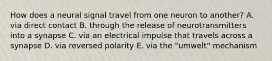 How does a neural signal travel from one neuron to another? A. via direct contact B. through the release of neurotransmitters into a synapse C. via an electrical impulse that travels across a synapse D. via reversed polarity E. via the "umwelt" mechanism