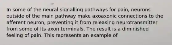 In some of the neural signalling pathways for pain, neurons outside of the main pathway make axoaxonic connections to the afferent neuron, preventing it from releasing neurotransmitter from some of its axon terminals. The result is a diminished feeling of pain. This represents an example of