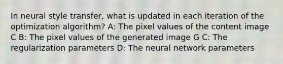 In neural style transfer, what is updated in each iteration of the optimization algorithm? A: The pixel values of the content image C B: The pixel values of the generated image G C: The regularization parameters D: The neural network parameters