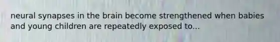 neural synapses in the brain become strengthened when babies and young children are repeatedly exposed to...