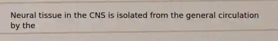 Neural tissue in the CNS is isolated from the general circulation by the
